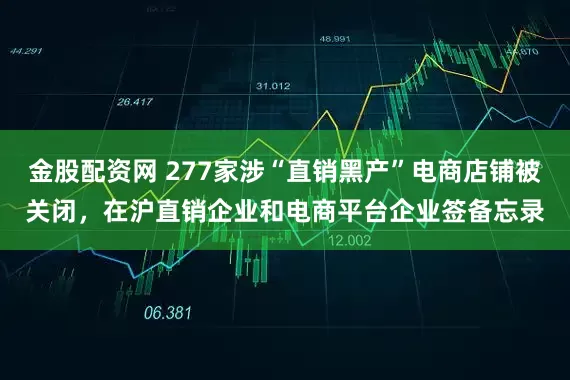 金股配资网 277家涉“直销黑产”电商店铺被关闭，在沪直销企业和电商平台企业签备忘录