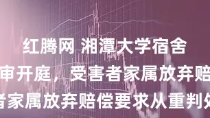 红腾网 湘潭大学宿舍投毒案二审开庭，受害者家属放弃赔偿要求从重判处