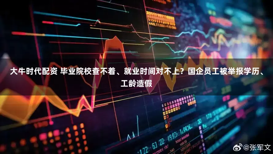大牛时代配资 毕业院校查不着、就业时间对不上？国企员工被举报学历、工龄造假