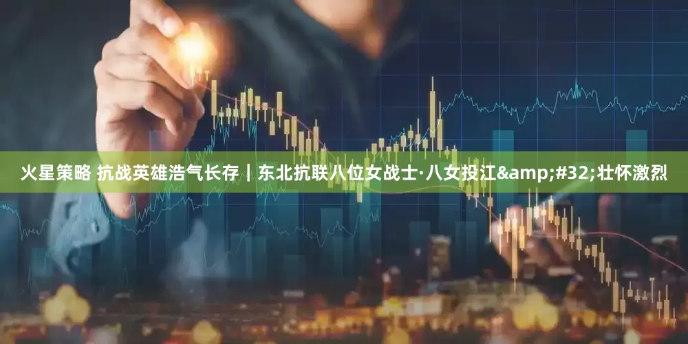火星策略 抗战英雄浩气长存｜东北抗联八位女战士·八女投江&#32;壮怀激烈