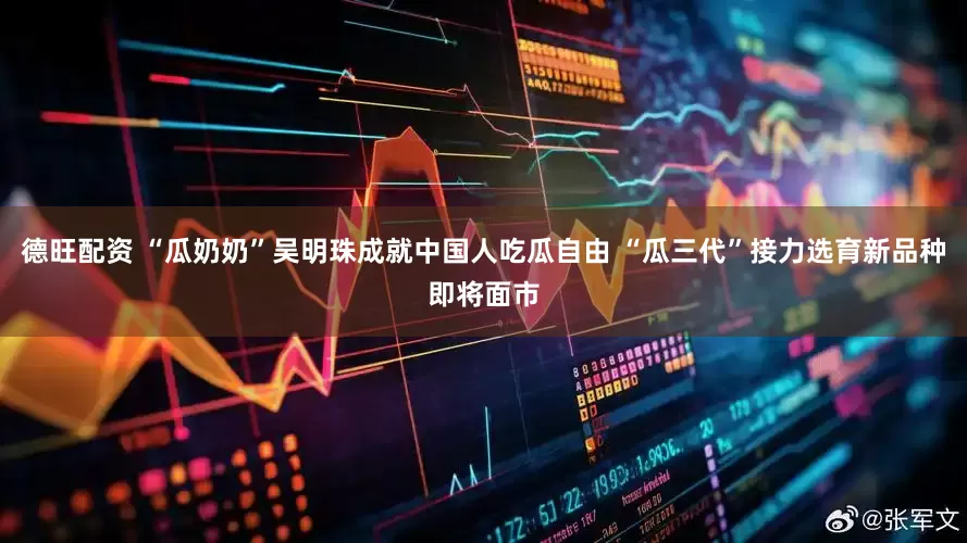 德旺配资 “瓜奶奶”吴明珠成就中国人吃瓜自由 “瓜三代”接力选育新品种即将面市