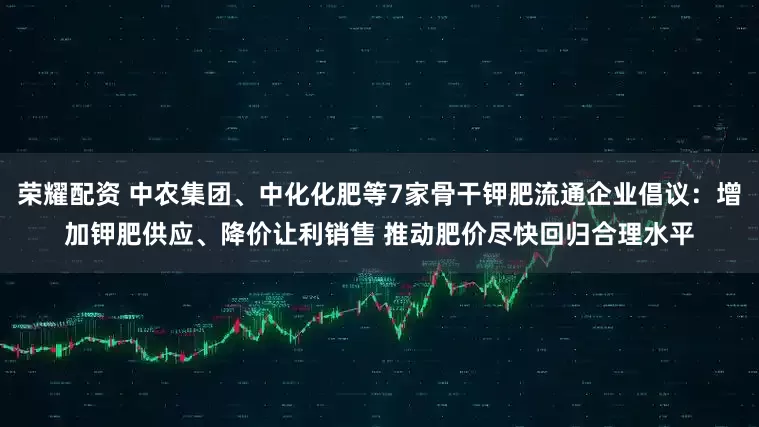 荣耀配资 中农集团、中化化肥等7家骨干钾肥流通企业倡议：增加钾肥供应、降价让利销售 推动肥价尽快回归合理水平