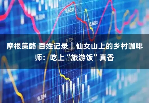 摩根策酪 百姓记录｜仙女山上的乡村咖啡师：吃上“旅游饭”真香