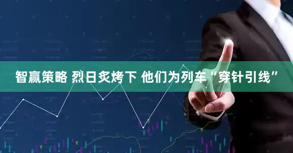 智赢策略 烈日炙烤下 他们为列车“穿针引线”