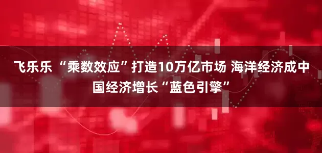 飞乐乐 “乘数效应”打造10万亿市场 海洋经济成中国经济增长“蓝色引擎”