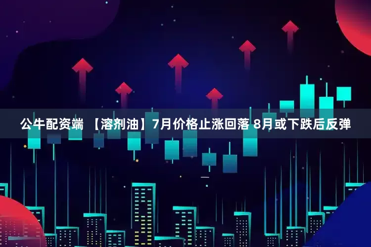 公牛配资端 【溶剂油】7月价格止涨回落 8月或下跌后反弹