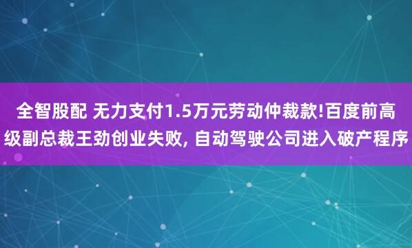 全智股配 无力支付1.5万元劳动仲裁款!百度前高级副总裁王劲创业失败, 自动驾驶公司进入破产程序