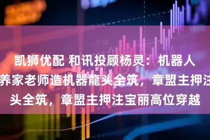 凯狮优配 和讯投顾杨灵：机器人、华为大爆发 养家老师造机器龍头全筑，章盟主押注宝丽高位穿越