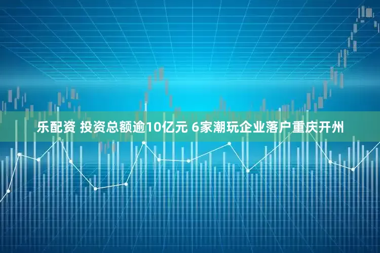 乐配资 投资总额逾10亿元 6家潮玩企业落户重庆开州