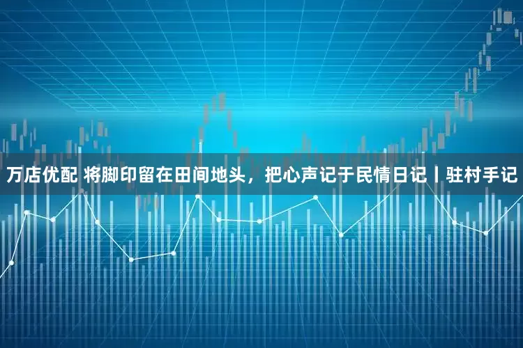 万店优配 将脚印留在田间地头，把心声记于民情日记丨驻村手记