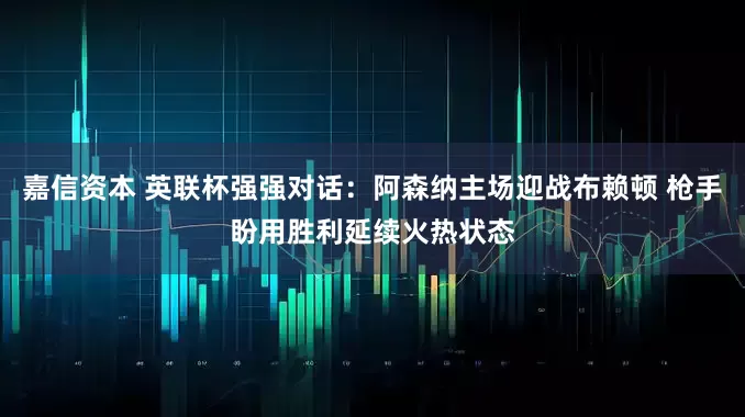 嘉信资本 英联杯强强对话：阿森纳主场迎战布赖顿 枪手盼用胜利延续火热状态