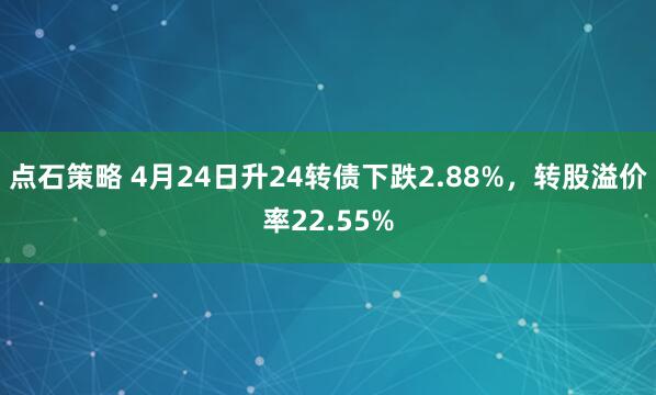 点石策略 4月24日升24转债下跌2.88%，转股溢价率22.55%