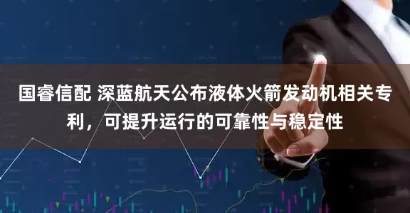 国睿信配 深蓝航天公布液体火箭发动机相关专利，可提升运行的可靠性与稳定性