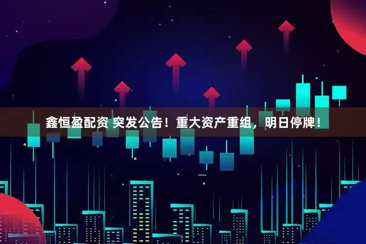 鑫恒盈配资 突发公告！重大资产重组，明日停牌！
