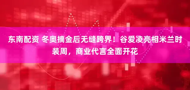 东南配资 冬奥摘金后无缝跨界！谷爱凌亮相米兰时装周，商业代言全面开花