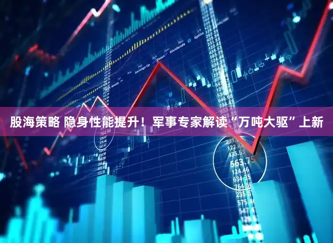 股海策略 隐身性能提升！军事专家解读“万吨大驱”上新