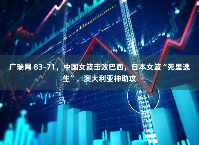 广瑞网 83-71，中国女篮击败巴西，日本女篮“死里逃生”，澳大利亚神助攻